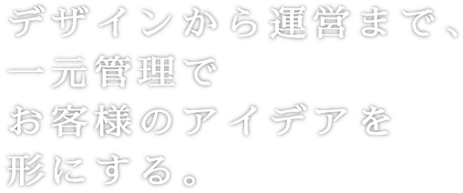 デザインから運営まで、一元管理でお客様のアイデアを形にする。