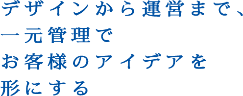 デザインから運営まで、一元管理でお客様のアイデアを形にする